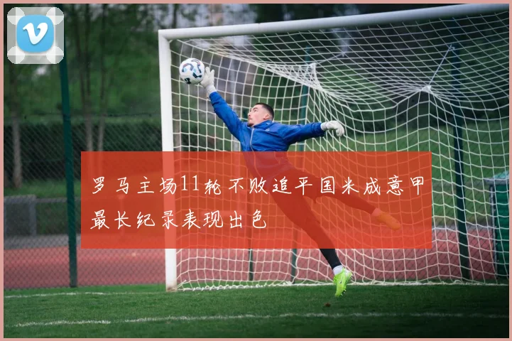 罗马主场11轮不败追平国米成意甲最长纪录表现出色