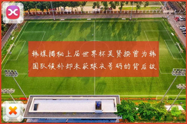 韩媒揭秘上届世界杯吴贤揆曾为韩国队候补却未获球衣号码的背后故事