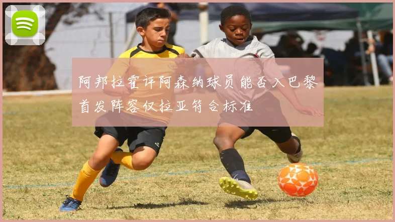 阿邦拉霍评阿森纳球员能否入巴黎首发阵容仅拉亚符合标准