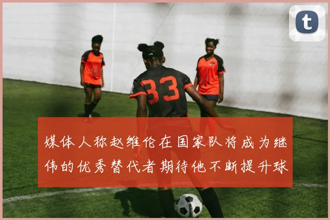 媒体人称赵维伦在国家队将成为继伟的优秀替代者期待他不断提升球技