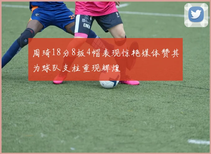 周琦18分8板4帽表现惊艳媒体赞其为球队支柱重现辉煌