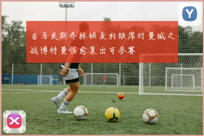 吉马良斯乔林顿麦利缺席对曼城之战博特曼伤愈复出可参赛