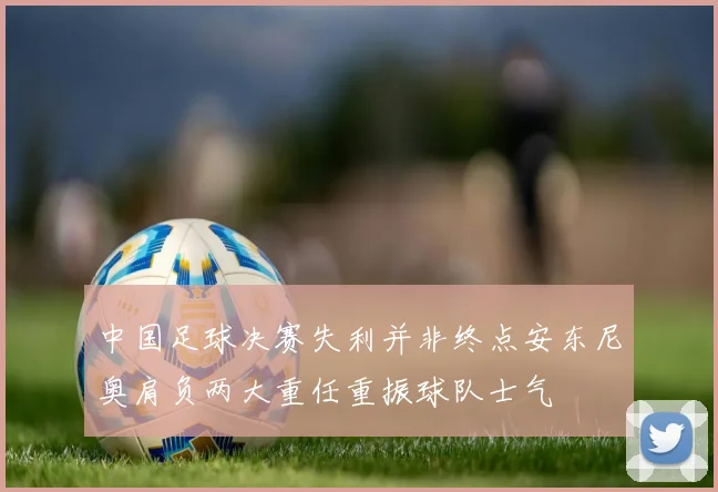 中国足球决赛失利并非终点安东尼奥肩负两大重任重振球队士气