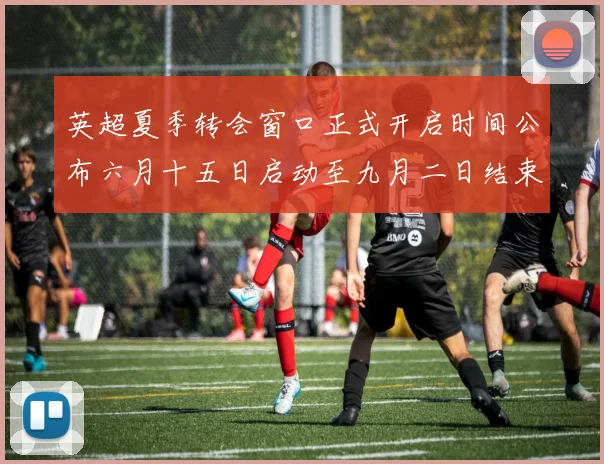 英超夏季转会窗口正式开启时间公布六月十五日启动至九月二日结束