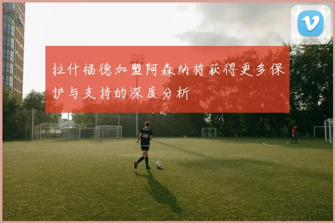 拉什福德加盟阿森纳将获得更多保护与支持的深度分析