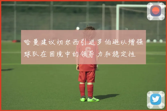 哈曼建议切尔西引进罗伯逊以增强球队在困境中的领导力和稳定性