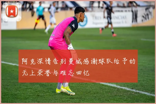 阿克深情告别曼城感谢球队给予的无上荣誉与难忘回忆