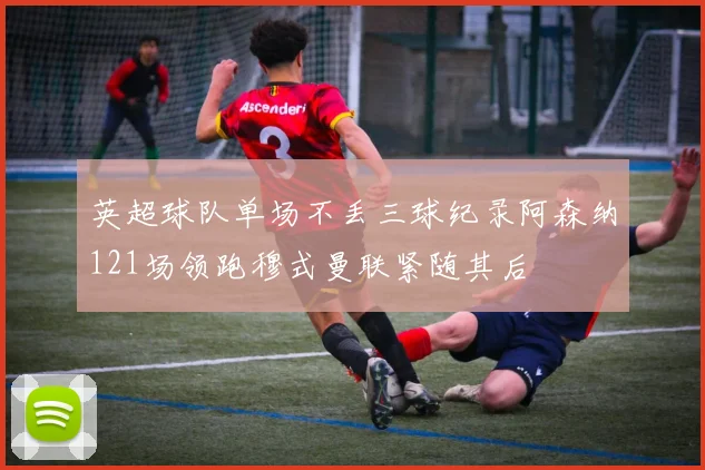 英超球队单场不丢三球纪录阿森纳121场领跑穆式曼联紧随其后