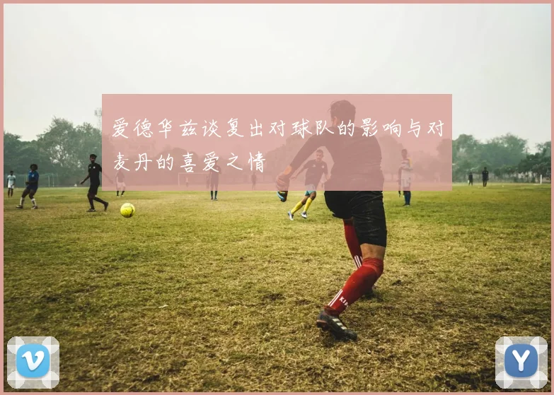 爱德华兹谈复出对球队的影响与对麦丹的喜爱之情