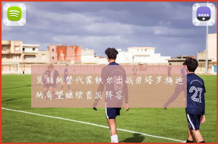 莫利纳替代蒙铁尔出战劳塔罗梅迪纳有望继续首发阵容