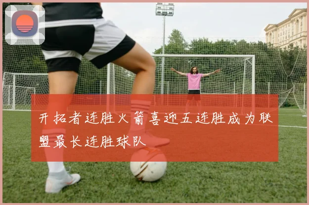 开拓者连胜火箭喜迎五连胜成为联盟最长连胜球队
