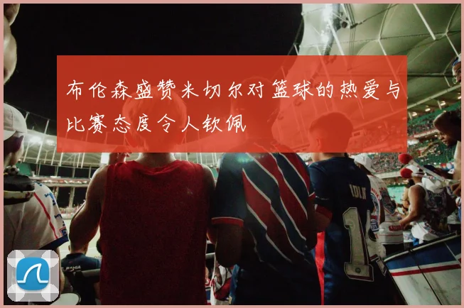 布伦森盛赞米切尔对篮球的热爱与比赛态度令人钦佩